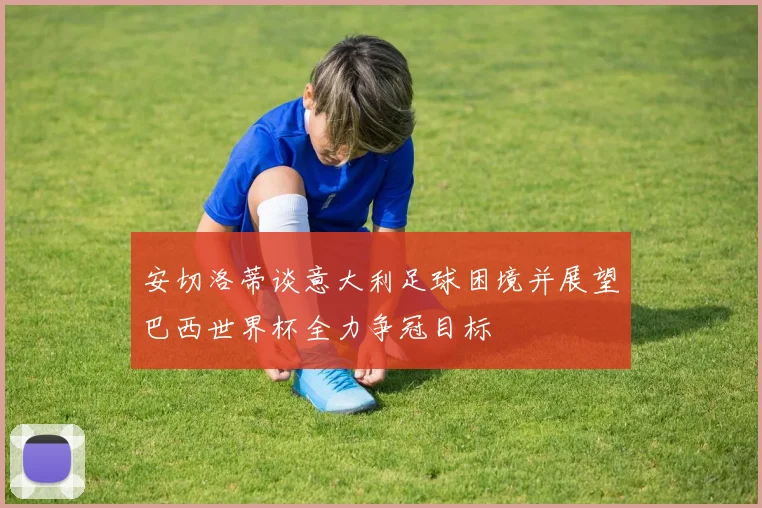 安切洛蒂谈意大利足球困境并展望巴西世界杯全力争冠目标