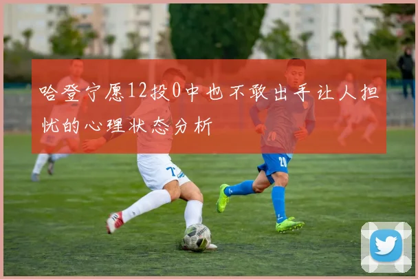 哈登宁愿12投0中也不敢出手让人担忧的心理状态分析