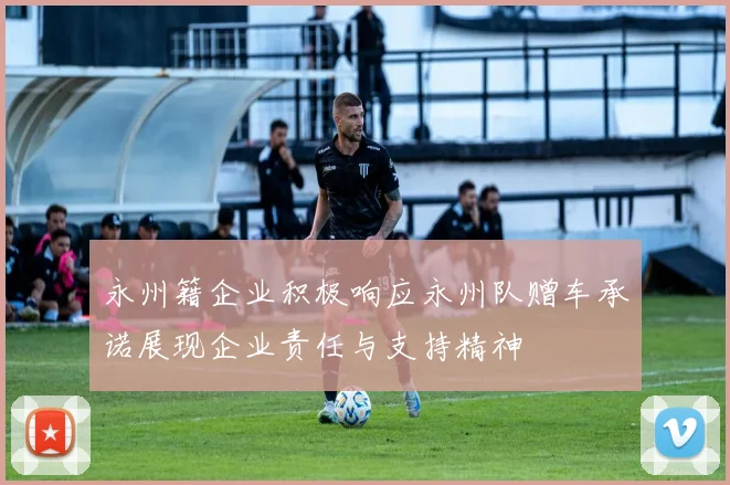 永州籍企业积极响应永州队赠车承诺展现企业责任与支持精神