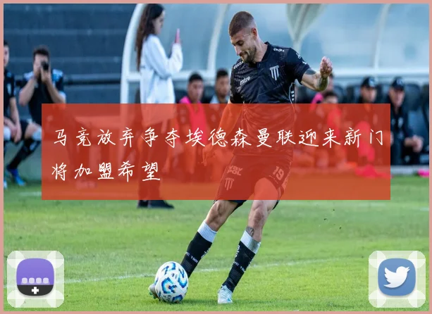 马竞放弃争夺埃德森曼联迎来新门将加盟希望