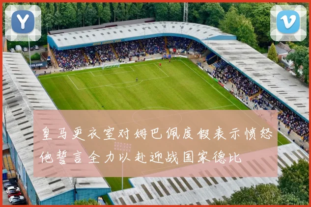 皇马更衣室对姆巴佩度假表示愤怒他誓言全力以赴迎战国家德比