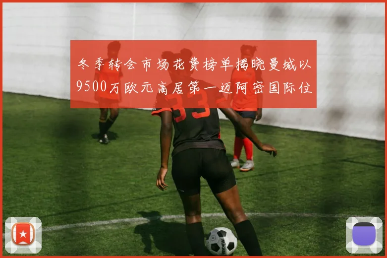 冬季转会市场花费榜单揭晓曼城以9500万欧元高居第一迈阿密国际位列第十一