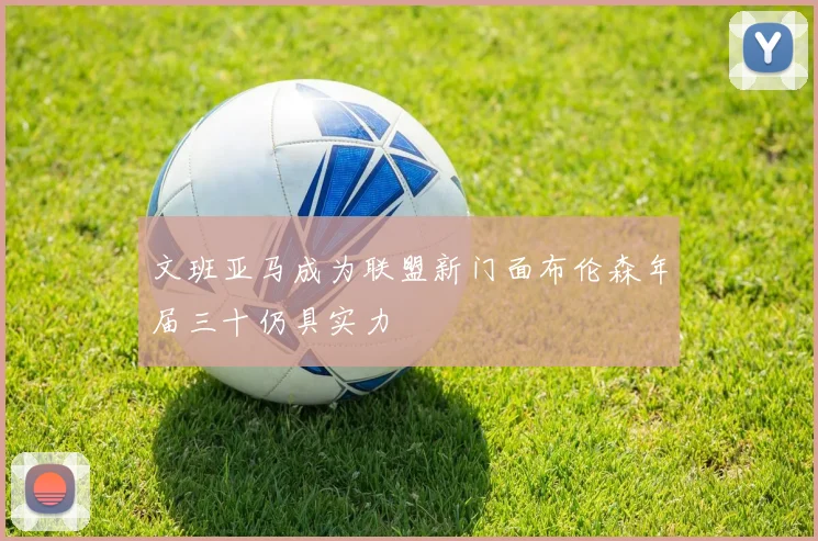 文班亚马成为联盟新门面布伦森年届三十仍具实力