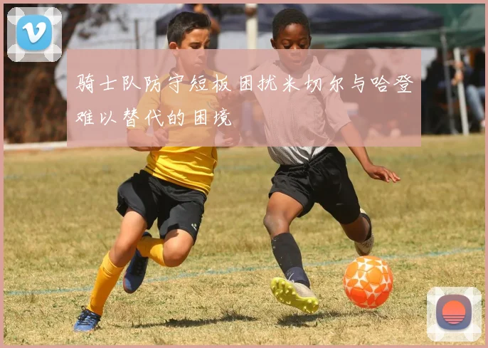 骑士队防守短板困扰米切尔与哈登难以替代的困境