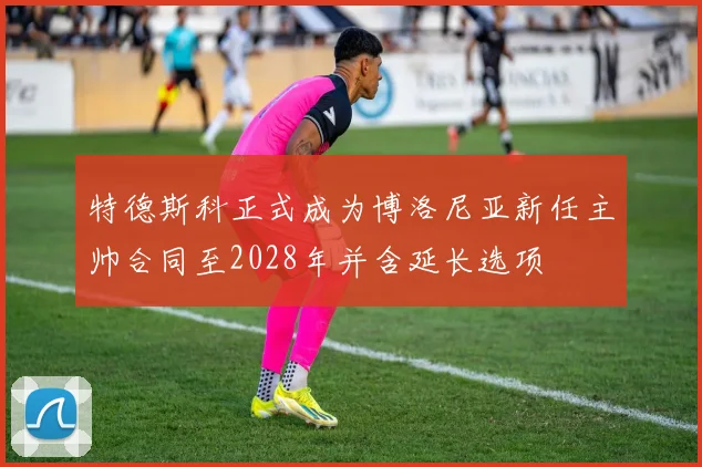 特德斯科正式成为博洛尼亚新任主帅合同至2028年并含延长选项