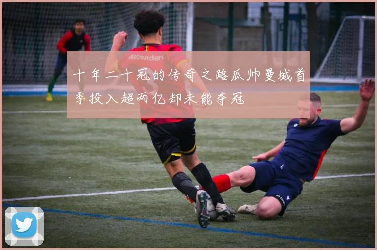 十年二十冠的传奇之路瓜帅曼城首季投入超两亿却未能夺冠