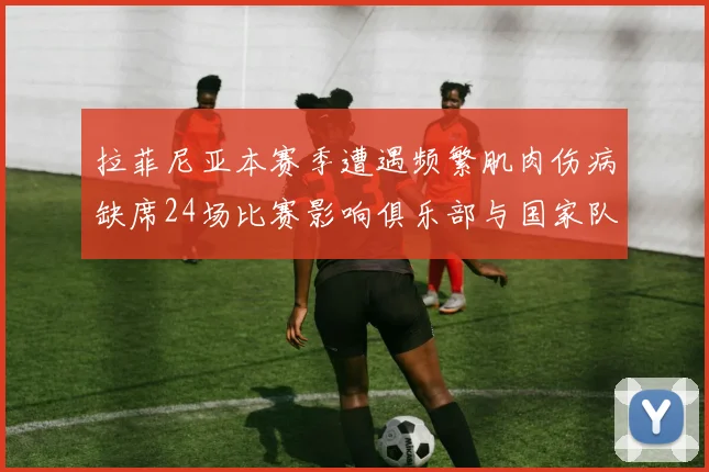 拉菲尼亚本赛季遭遇频繁肌肉伤病缺席24场比赛影响俱乐部与国家队表现