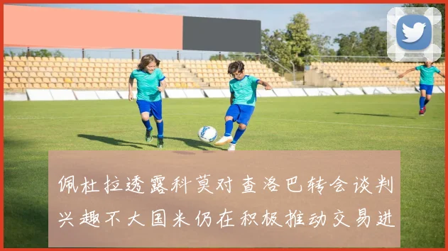 佩杜拉透露科莫对查洛巴转会谈判兴趣不大国米仍在积极推动交易进程