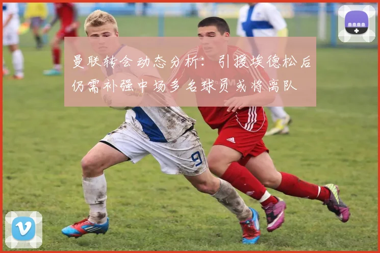 曼联转会动态分析：引援埃德松后仍需补强中场多名球员或将离队