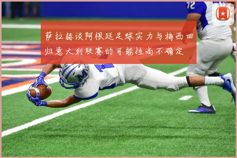 萨拉赫谈阿根廷足球实力与梅西回归意大利联赛的可能性尚不确定