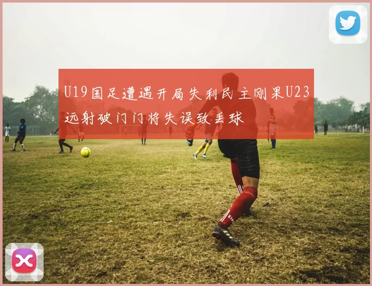 U19国足遭遇开局失利民主刚果U23远射破门门将失误致丢球