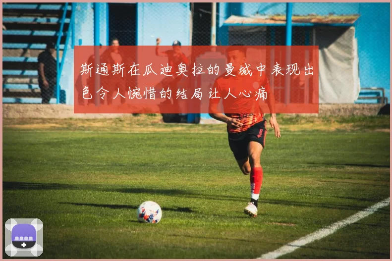斯通斯在瓜迪奥拉的曼城中表现出色令人惋惜的结局让人心痛
