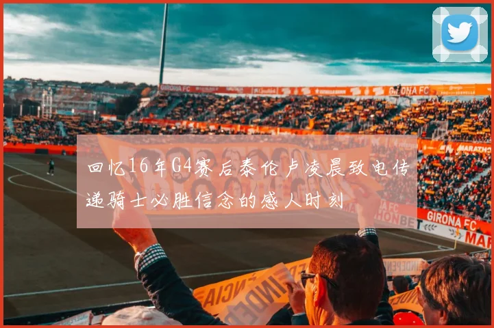 回忆16年G4赛后泰伦卢凌晨致电传递骑士必胜信念的感人时刻