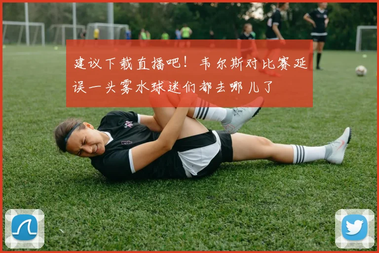 建议下载直播吧！韦尔斯对比赛延误一头雾水球迷们都去哪儿了