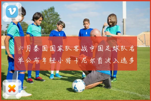 六月泰国国家队客战中国足球队名单公布年轻小将卡尼尔首次入选多名经验丰富老将随队出征